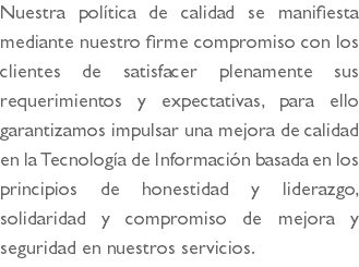 Nuestra política de calidad se manifiesta mediante nuestro firme compromiso con los clientes de satisfacer plenamente sus requerimientos y expectativas, para ello garantizamos impulsar una mejora de calidad en la Tecnología de Información basada en los principios de honestidad y liderazgo, solidaridad y compromiso de mejora y seguridad en nuestros servicios.